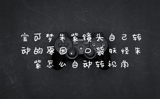 宝可梦朱紫镜头自己转动的原因,口袋妖怪朱紫怎么自动转视角