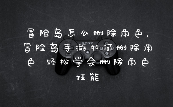 冒险岛怎么删除角色，冒险岛手游如何删除角色 轻松学会删除角色技能