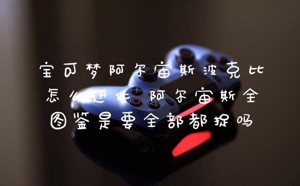 宝可梦阿尔宙斯波克比怎么进化 阿尔宙斯全图鉴是要全部都捉吗