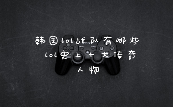 韩国lol战队有哪些 lol史上十大传奇人物