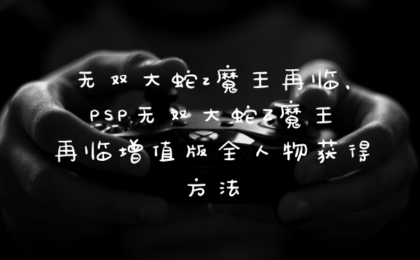 无双大蛇z魔王再临，PSP无双大蛇Z魔王再临增值版全人物获得方法