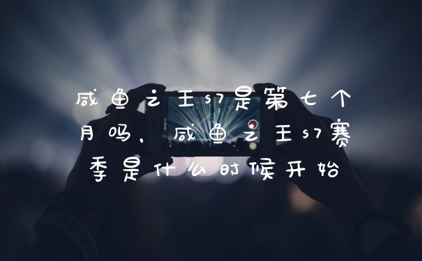 咸鱼之王s7是第七个月吗，咸鱼之王s7赛季是什么时候开始