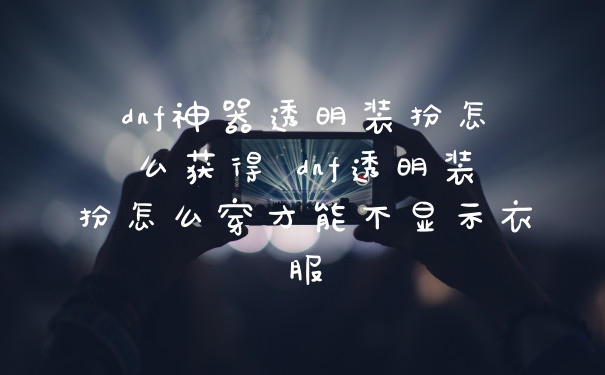 dnf神器透明装扮怎么获得 dnf透明装扮怎么穿才能不显示衣服