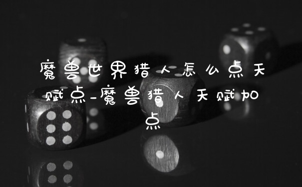 魔兽世界猎人怎么点天赋点_魔兽猎人天赋加点