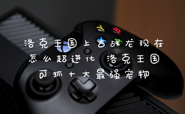 洛克王国上古战龙现在怎么超进化 洛克王国可抓十大最强宠物