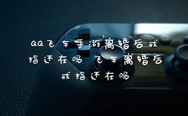 QQ飞车手游离婚后戒指还在吗 飞车离婚后戒指还在吗