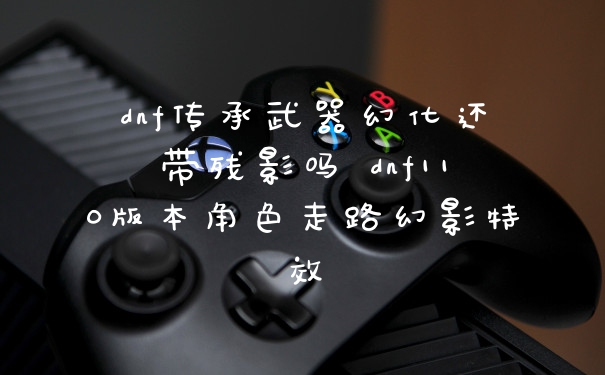 dnf传承武器幻化还带残影吗 dnf110版本角色走路幻影特效