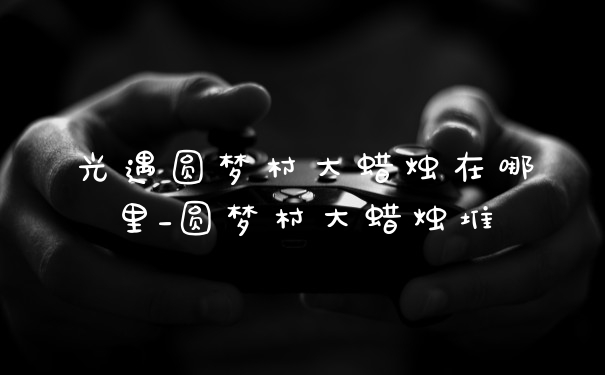 光遇圆梦村大蜡烛在哪里_圆梦村大蜡烛堆