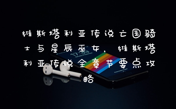 维斯塔利亚传说亡国骑士与星辰巫女，维斯塔利亚传说全章节要点攻略