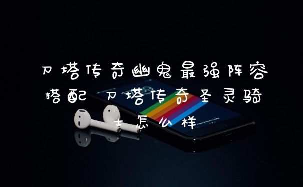 刀塔传奇幽鬼最强阵容搭配 刀塔传奇圣灵骑士怎么样