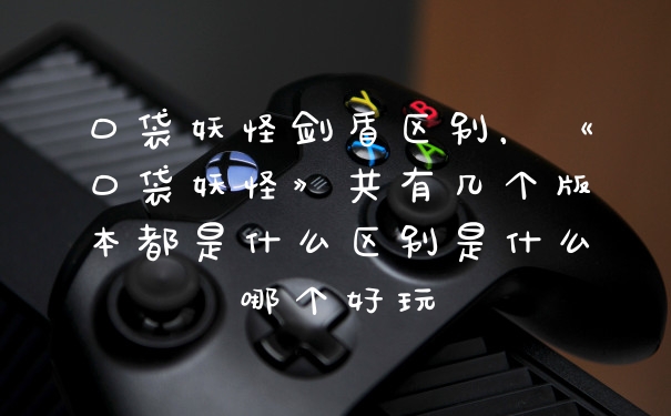 口袋妖怪剑盾区别,《口袋妖怪》共有几个版本都是什么区别是什么哪个好玩