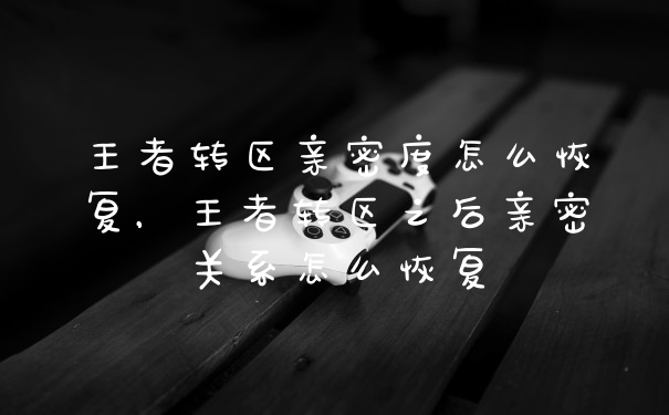 王者转区亲密度怎么恢复，王者转区之后亲密关系怎么恢复