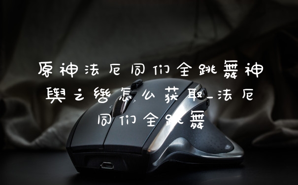 原神法厄同们全跳舞神舆之辔怎么获取_法厄同们全跳舞