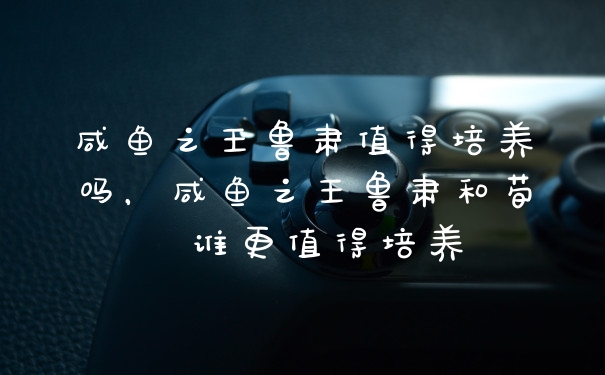 咸鱼之王鲁肃值得培养吗，咸鱼之王鲁肃和荀彧谁更值得培养