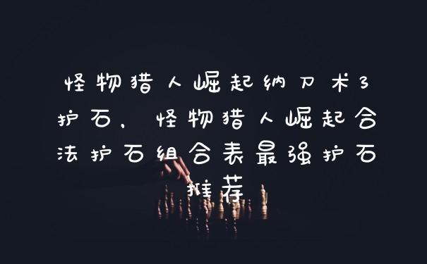 怪物猎人崛起纳刀术3护石，怪物猎人崛起合法护石组合表最强护石推荐