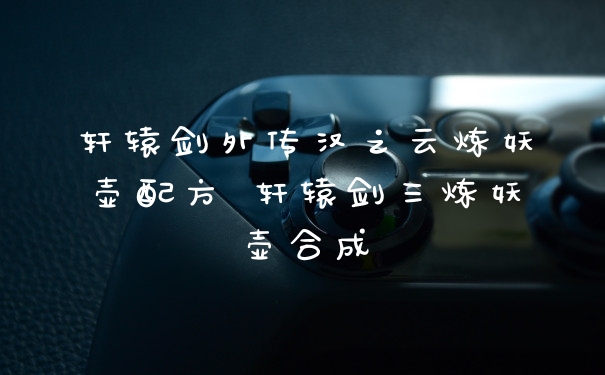 轩辕剑外传汉之云炼妖壶配方 轩辕剑三炼妖壶合成