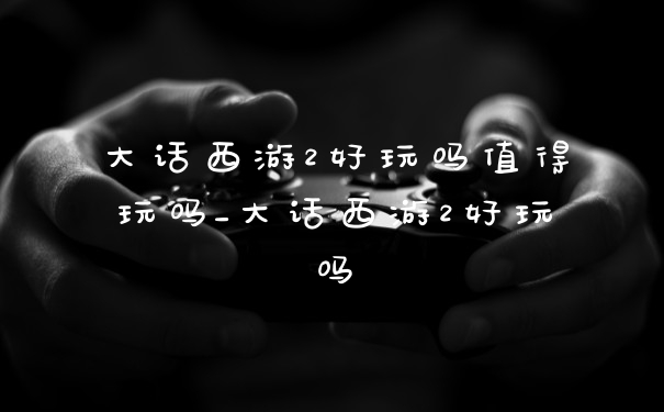 大话西游2好玩吗值得玩吗_大话西游2好玩吗