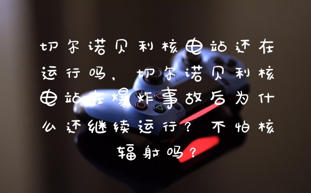 切尔诺贝利核电站还在运行吗，切尔诺贝利核电站在爆炸事故后为什么还继续运行？不怕核辐射吗？