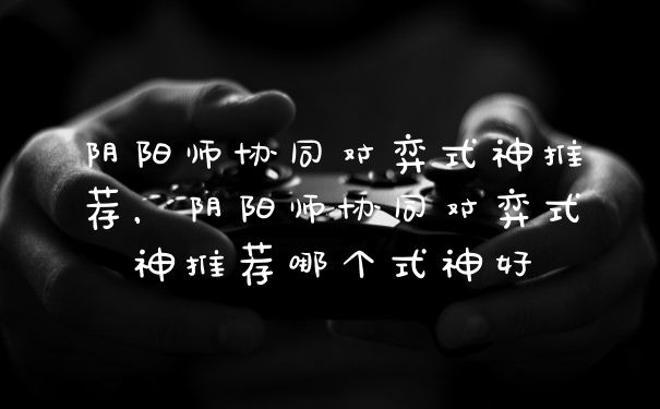 阴阳师协同对弈式神推荐，阴阳师协同对弈式神推荐哪个式神好
