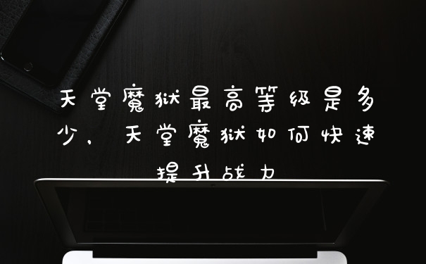 天堂魔狱最高等级是多少,天堂魔狱如何快速提升战力