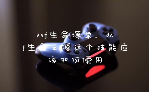 dnf生命源泉,dnf生命之源这个技能应该如何使用
