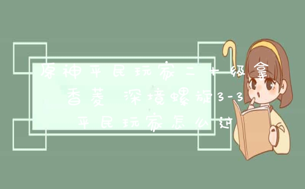 原神平民玩家二十级拿香菱 深境螺旋3-3平民玩家怎么过