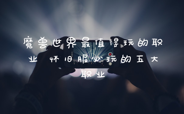 魔兽世界最值得玩的职业 怀旧服必玩的五大职业