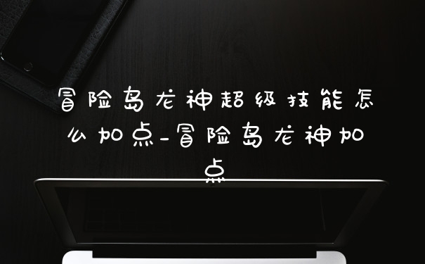 冒险岛龙神超级技能怎么加点_冒险岛龙神加点
