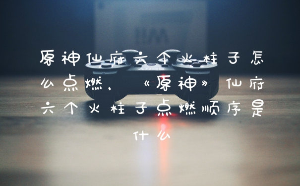 原神仙府六个火柱子怎么点燃，《原神》仙府六个火柱子点燃顺序是什么