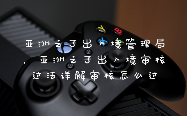 亚洲之子出入境管理局，亚洲之子出入境审核过法详解审核怎么过