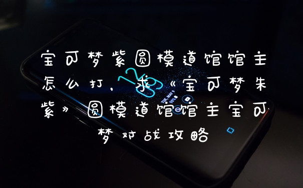 宝可梦紫圆模道馆馆主怎么打，求《宝可梦朱紫》圆模道馆馆主宝可梦对战攻略