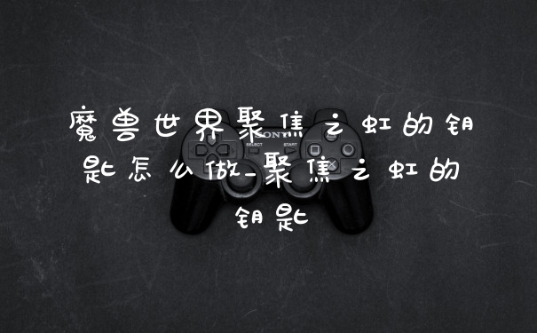 魔兽世界聚焦之虹的钥匙怎么做_聚焦之虹的钥匙