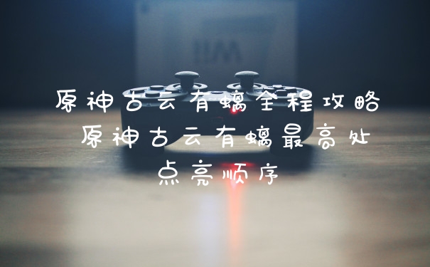 原神古云有螭全程攻略 原神古云有螭最高处点亮顺序