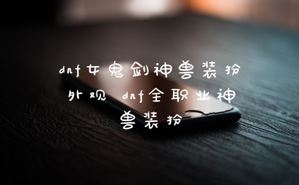 dnf女鬼剑神兽装扮外观 dnf全职业神兽装扮
