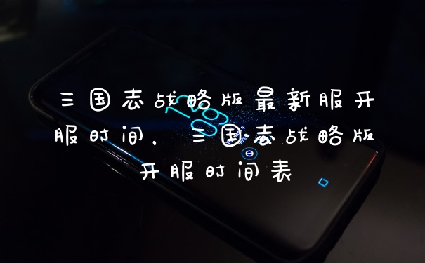 三国志战略版最新服开服时间，三国志战略版开服时间表