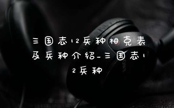 三国志12兵种相克表及兵种介绍_三国志12兵种
