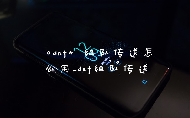 《dnf》组队传送怎么用_dnf组队传送