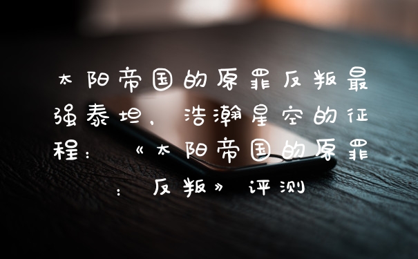 太阳帝国的原罪反叛最强泰坦，浩瀚星空的征程：《太阳帝国的原罪：反叛》评测