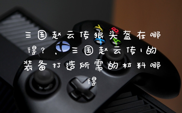 三国赵云传狼头盔在哪得？，三国赵云传1的装备打造所需的材料哪得
