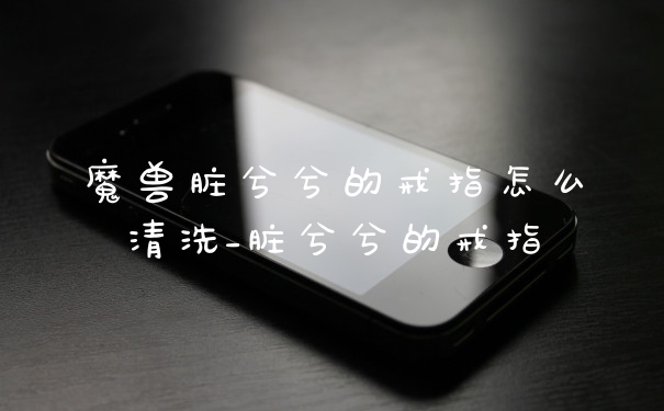 魔兽脏兮兮的戒指怎么清洗_脏兮兮的戒指