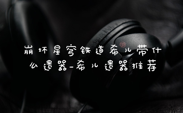 崩坏星穹铁道希儿带什么遗器_希儿遗器推荐