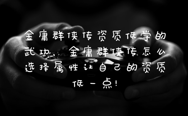 金庸群侠传资质低学的武功，金庸群侠传怎么选择属性让自己的资质低一点!