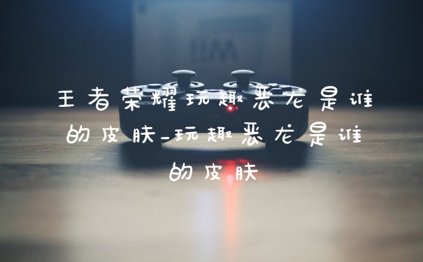 王者荣耀玩趣恶龙是谁的皮肤_玩趣恶龙是谁的皮肤