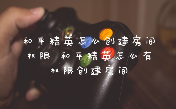 和平精英怎么创建房间权限 和平精英怎么有权限创建房间