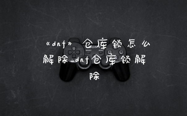 《dnf》仓库锁怎么解除_dnf仓库锁解除