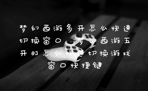 梦幻西游多开怎么快速切换窗口，梦幻西游五开时怎么快速切换游戏窗口快捷键