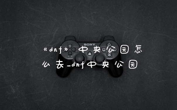 《dnf》中央公园怎么去_dnf中央公园