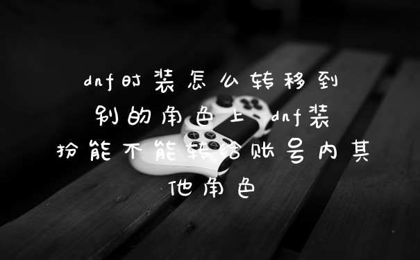 dnf时装怎么转移到别的角色上 dnf装扮能不能转给账号内其他角色