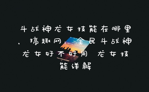 斗战神龙女技能在哪里，搞趣网：全民斗战神龙女好不好用 龙女技能详解