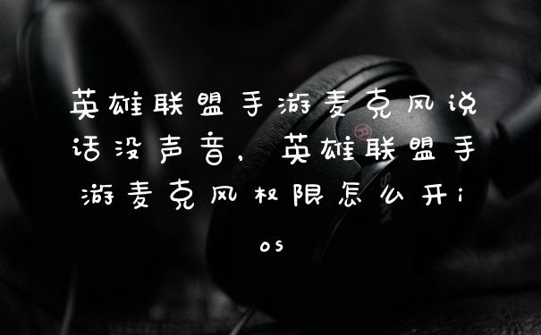 英雄联盟手游麦克风说话没声音，英雄联盟手游麦克风权限怎么开ios